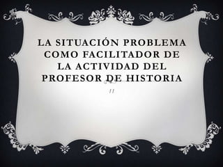 La situación problema como facilitador de la actividad del profesor de historia 11 