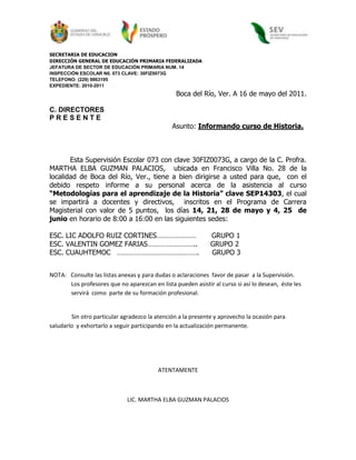 SECRETARIA DE EDUCACION<br />DIRECCIÓN GENERAL DE EDUCACIÓN PRIMARIA FEDERALIZADA<br />JEFATURA DE SECTOR DE EDUCACIÓN PRIMARIA NUM. 14<br />INSPECCIÓN ESCOLAR N0. 073 CLAVE: 30FIZ0073G<br />TELEFONO: (229) 9863195<br />EXPEDIENTE: 2010-2011                                                                <br />Boca del Río, Ver. A 16 de mayo del 2011.<br />C. DIRECTORES<br />P R E S E N T E<br />                                                         Asunto: Informando curso de Historia.   <br />                                            <br />Esta Supervisión Escolar 073 con clave 30FIZ0073G, a cargo de la C. Profra. MARTHA ELBA GUZMAN PALACIOS,  ubicada en Francisco Villa No. 28 de la localidad de Boca del Río, Ver., tiene a bien dirigirse a usted para que,  con el debido respeto informe a su personal acerca de la asistencia al curso “Metodologías para el aprendizaje de la Historia” clave SEP14303, el cual se impartirá a docentes y directivos,  inscritos en el Programa de Carrera Magisterial con valor de 5 puntos,  los días 14, 21, 28 de mayo y 4, 25  de junio en horario de 8:00 a 16:00 en las siguientes sedes:<br />ESC. LIC ADOLFO RUIZ CORTINES…………………       GRUPO 1<br />ESC. VALENTIN GOMEZ FARIAS……………………..      GRUPO 2<br />ESC. CUAUHTEMOC   …………………………………….      GRUPO 3<br />                    <br />NOTA:   Consulte las listas anexas y para dudas o aclaraciones  favor de pasar  a la Supervisión.<br />               Los profesores que no aparezcan en lista pueden asistir al curso si así lo desean,  éste les   <br />               servirá  como  parte de su formación profesional.<br /> Sin otro particular agradezco la atención a la presente y aprovecho la ocasión para saludarlo  y exhortarlo a seguir participando en la actualización permanente. <br />ATENTAMENTE<br />LIC. MARTHA ELBA GUZMAN PALACIOS<br />GRUPO 1<br />PROFRA.  NORMA A. QUIROZ BERISTAIN<br />Adriana Rodríguez Hernández <br />Raquel  Hernández Fernández <br />Luisa Araceli  mármol Balderas<br />Gabriela  Vargas Celaya <br />Ana Laura Rodríguez Santos<br />Abigail Bashulto  González<br />Olga Ma. Díaz de la Garza<br />Leticia Sánchez Rivadeneira<br />Yolanda Palomar Sansores<br />GRUPO 2<br />PROFRA.  BEATRIZ JUAREZ PEREZ<br />Rosalinda Cardeña Lizalde<br /> Luis Manuel  Martínez  Sánchez<br />Maricruz  Velásquez Santiago<br />Juan Carlos Martínez Palacios<br />Irma Estela Martínez Rincón<br />Catalina González Márquez <br />Julio Cesar Uc  Valtierra<br /> Justino Polo Cruz<br />Erika del Carmen Sánchez Arroyo<br />Patricia Álvarez Rodríguez <br />Miguel  Ángel Melken Tamay  <br />Gissela Uscanga Muñoz<br />Cruz Ma. García Cruz<br />Mario  Castañeda García <br />GRUPO 3<br />PROFRA.  EVA CARVAJAL CAJINA<br />Juana Peña González<br />Lourdes Anima Guerrero<br />Mirella Pérez Maldonado<br />Dayna Catalina Coleman Molina<br />Rosa Adela Palacios Cobos<br />Aida del Rosario Gómez Muñoz <br />Virginia Ávila Andrade<br />Blanca Estela Vazquez Atzin<br />Grissel del Carmen León Pech <br />Melina  Limon Lili <br />Rosana Martínez<br />Rocio Remedios Peralta Galicia<br /> Amado Alfredo Andrade Aguilera<br />