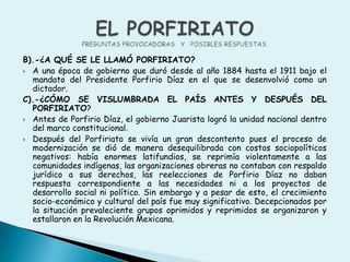 B).-¿A QUÉ SE LE LLAMÓ PORFIRIATO?A una época de gobierno que duró desde al año 1884 hasta el 1911 bajo el mandato del Presidente Porfirio Díaz en el que se desenvolvió como un dictador.C).-¿CÓMO SE VISLUMBRADA EL PAÍS ANTES Y DESPUÉS DEL PORFIRIATO?Antes de Porfirio Díaz, el gobierno Juarista logró la unidad nacional dentro del marco constitucional.Después del Porfiriato se vivía un gran descontento pues el proceso de modernización se dióde manera desequilibrada con costos sociopolíticos negativos: había enormes latifundios, se reprimía violentamente a las comunidades indígenas, las organizaciones obreras no contaban con respaldo jurídico a sus derechos, las reelecciones de Porfirio Díaz no daban respuesta correspondiente a las necesidades ni a los proyectos de desarrollo social ni político. Sin embargo y a pesar de esto, el crecimiento socio-económico y cultural del país fue muy significativo. Decepcionados por la situación prevaleciente grupos oprimidos y reprimidos se organizaron y estallaron en la Revolución Mexicana.EL PORFIRIATOPREGUNTAS PROVOCADORAS   Y   POSIBLES RESPUESTAS.
