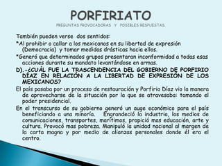 PORFIRIATOPREGUNTAS PROVOCADORAS   Y   POSIBLES RESPUESTAS.También pueden verse  dos sentidos:*Al prohibir o callar a los mexicanos en su libertad de expresión (Democracia)  y tomar medidas drásticas hacia ellos. *Generó que determinados grupos presentaran inconformidad a todas esas  acciones durante su mandato levantándose en armas. D).-¿CUÁL FUE LA TRASCENDENCIA DEL GOBIERNO DE PORFIRIO DÍAZ EN RELACIÓN A LA LIBERTAD DE EXPRESIÓN DE LOS MEXICANOS?El país pasaba por un proceso de restauración y Porfirio Díaz vio la manera de aprovecharse de la situación por la que se atravesaba: tomando el poder presidencial.En el transcurso de su gobierno generó un auge económico para el país beneficiando a una minoría.   Engrandeció la industria, los medios de comunicaciones, transportes, marítimos, propició mas educación, arte y cultura. Provocó mas pobreza. Manipuló la unidad nacional al margen de la carta magna y por medio de alianzas personales donde él era el centro.