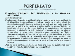 E).-¿DEJÓ PORFIRIO DÍAZ BENEFICIOS A LA REPÚBLICA MEXICANA?Indudablemente sí. En el proceso de modernización del país se destacaron: la negociación de la deuda pública, la captación de capitales extranjeros, el desarrollo de las comunicaciones (vías férreas, telegráficas, telefónicas), mejoras en los puertos, la política de deslinde y colonización de tierras baldías, el equilibrio hacendario, la organización y el crecimiento del sistema bancario, la abolición de las alcabalas, la ampliación de las plantas industriales, la negociación diplomática para consolidar los límites fronterizos del país, la dotación de servicios y construcción de edificios públicos, la llegada de la inversión extranjera que permitió una independencia económica del estado federal, por monopolizar éste la política de concesiones, la creación de instituciones educativas, artes y cultura.Mas no en la política… de hecho su lema era “para mi pueblo mas pan y palos”   y   “Mucha administración y poca política”PORFIRIATOPREGUNTAS PROVOCADORAS   Y   POSIBLES RESPUESTAS.