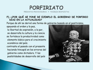 F).-¿POR QUÉ SE PONE DE EJEMPLO EL GOBIERNO DE PORFIRIO DÍAZ EN LA ACTUALIDAD?Porque de ahí se derivó una forma de gobierno basado en el positivismo,apoyando el orden y la paz,  la libertad de expresión, a la par, se desarrolla la cultura y la ciencia se fortalece la productividad como elemento básico para el crecimiento económico del país. contrasta el pasado con el presente haciendo hincapié en los errores del gobierno como dictadura. Y las posibilidades de desarrollo del paísPORFIRIATOPREGUNTAS PROVOCADORAS   Y   POSIBLES RESPUESTAS