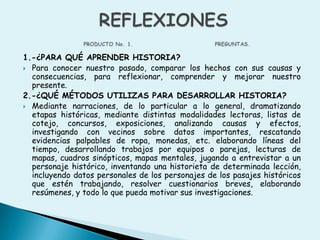1.-¿PARA QUÉ APRENDER HISTORIA?Para conocer nuestro pasado, comparar los hechos con sus causas y consecuencias, para reflexionar, comprender y mejorar nuestro presente.2.-¿QUÉ MÉTODOS UTILIZAS PARA DESARROLLAR HISTORIA?Mediante narraciones, de lo particular a lo general, dramatizando etapas históricas, mediante distintas modalidades lectoras, listas de cotejo, concursos, exposiciones, analizando causas y efectos, investigando con vecinos sobre datos importantes, rescatando evidencias palpables de ropa, monedas, etc. elaborando líneas del tiempo, desarrollando trabajos por equipos o parejas, lecturas de mapas, cuadros sinópticos, mapas mentales, jugando a entrevistar a un personaje histórico, inventando una historieta de determinada lección, incluyendo datos personales de los personajes de los pasajes históricos que estén trabajando, resolver cuestionarios breves, elaborando resúmenes, y todo lo que pueda motivar sus investigaciones.REFLEXIONESPRODUCTO No. 1.                                   PREGUNTAS.