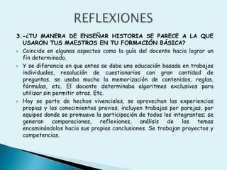 REFLEXIONES3.-¿TU MANERA DE ENSEÑAR HISTORIA SE PARECE A LA QUE USARON TUS MAESTROS EN TU FORMACIÓN BÁSICA?Coincide en algunos aspectos como la guía del docente hacia lograr un fin determinado. Y se diferencia en que antes se daba una educación basada en trabajos individuales, resolución de cuestionarios con gran cantidad de preguntas, se usaba mucho la memorización de contenidos, reglas, fórmulas, etc. El docente determinaba algoritmos exclusivos para utilizar sin permitir otros. Etc.Hoy se parte de hechos vivenciales, se aprovechan las experiencias propias y los conocimientos previos, incluyen trabajos por parejas, por equipos donde se promueve la participación de todos los integrantes; se generan comparaciones, reflexiones, análisis de los temas encaminándolos hacia sus propias conclusiones. Se trabajan proyectos y competencias.