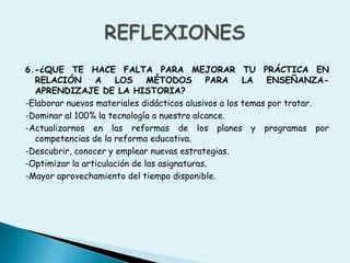 6.-¿QUE TE HACE FALTA PARA MEJORAR TU PRÁCTICA EN RELACIÓN A LOS MÉTODOS PARA LA ENSEÑANZA-APRENDIZAJE DE LA HISTORIA? -Elaborar nuevos materiales didácticos alusivos a los temas por tratar.-Dominar al 100% la tecnología a nuestro alcance.-Actualizarnos en las reformas de los planes y programas por competencias de la reforma educativa.-Descubrir, conocer y emplear nuevas estrategias.-Optimizar la articulación de las asignaturas.-Mayor aprovechamiento del tiempo disponible.REFLEXIONES