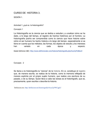 CURSO DE HISTORIA 3.
SESIÓN 1.
Actividad 1 ¿qué es la historiografía?
Concepto 1
La Historiografía es la ciencia que se dedica a estudiar y a analizar cómo se ha
dado, a lo largo del tiempo, el registro de hechos históricos por el hombre. La
historiografía podría ser comprendida como la ciencia que hace historia sobre
cómo el ser humano ha hecho historia a lo largo del tiempo, especialmente si se
tiene en cuenta que los métodos, las formas, los objetos de estudio y los intereses
han variado en cada época y espacio.
Desde Definicion ABC: http://www.definicionabc.com/historia/historiografia.php#ixzz2yFU8Azx4
Concepto 2
Se llama a la historiografía la “ciencia” de la historia. En si, constituye el registro
que, de manera escrita, se realiza de la historia, como la memoria reflejada de
manera explícita por el propio sujeto humano, que realiza una escritura de su
pasado, o de su tiempo. Quien lleva a cabo las tareas es el historiógrafo, que es,
precisamente, quien escribe o describe la historia.
Definicion.mx: http://definicion.mx/historiografia/#ixzz2yFWCqpLf
 
