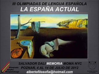 III OLIMPIADAS DE LENGUA ESPAÑOLA
   LA ESPAÑA ACTUAL




  SALVADOR DALI MEMORIA MOMA NYC
   POZNAŃ, 4 AL 14 DE JULIO DE 2012
      albertofilosofia@hotmail.com    Sociedad Asturiana
                                         de Filosofía
 