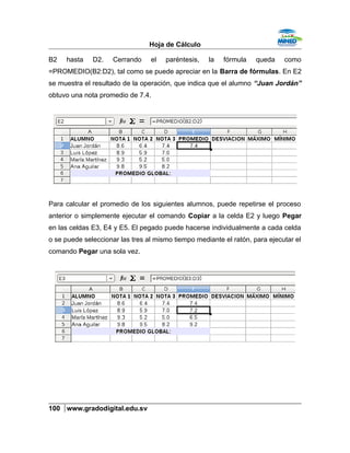 Hoja de Cálculo
B2 hasta D2. Cerrando el paréntesis, la fórmula queda como
=PROMEDIO(B2:D2), tal como se puede apreciar en la Barra de fórmulas. En E2
se muestra el resultado de la operación, que indica que el alumno “Juan Jordán”
obtuvo una nota promedio de 7.4.
Para calcular el promedio de los siguientes alumnos, puede repetirse el proceso
anterior o simplemente ejecutar el comando Copiar a la celda E2 y luego Pegar
en las celdas E3, E4 y E5. El pegado puede hacerse individualmente a cada celda
o se puede seleccionar las tres al mismo tiempo mediante el ratón, para ejecutar el
comando Pegar una sola vez.
100 www.gradodigital.edu.sv
 