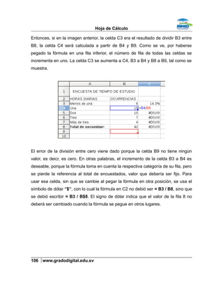 Hoja de Cálculo
Entonces, si en la imagen anterior, la celda C3 era el resultado de dividir B3 entre
B8, la celda C4 será calculada a partir de B4 y B9. Como se ve, por haberse
pegado la fórmula en una fila inferior, el número de fila de todas las celdas se
incrementa en uno. La celda C3 se aumenta a C4, B3 a B4 y B8 a B9, tal como se
muestra.
El error de la división entre cero viene dado porque la celda B9 no tiene ningún
valor, es deicr, es cero. En otras palabras, el incremento de la celda B3 a B4 es
deseable, porque la fórmula toma en cuenta la respectiva categoría de su fila, pero
se pierde la referencia al total de encuestados, valor que debería ser fijo. Para
usar esa celda, sin que se cambie al pegar la fórmula en otra posición, se usa el
símbolo de dólar “$”, con lo cual la fórmula en C2 no debió ser = B3 / B8, sino que
se debió escribir = B3 / B$8. El signo de dólar indica que el valor de la fila 8 no
deberá ser cambiado cuando la fórmula se pegue en otros lugares.
106 www.gradodigital.edu.sv
 