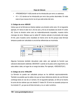 Hoja de Cálculo
• =PROMEDIO(A*1:A20) donde se ha introducido por error un asterisco.
• =5 + .0.2 donde se ha introducido por error dos puntos decimales. En este
caso el que causa el error es el que está antes del cero.
3. Código de error: #DIV/0!
Indica que en la fórmula se intenta realizar una división entre cero. En el siguiente
ejemplo, A1 tiene el valor de 3, A2 de cero y A3 es el resultado de dividir A1 entre
A2. Como la división entre cero es matemáticamente imposible, muestra dicho
mensaje de error. Nótese que la celda B1 intenta calcular el promedio del rango
A1:A3, pero muestra como resultado el mismo error de A3 porque esta fórmula
tampoco puede ser calculada si una de las referencias es incorrecta.
Algunas funciones también devuelven este valor, por ejemplo la función que
calcula la desviación estándar, DESVEST, cuando se le pasa como argumento una
sola celda o dato, en lugar de un rango de datos. Por ejemplo, =DESVEST(A1).
4. Código de error: #VALOR!
La fórmula no puede ser calculada porque se ha definido equivocadamente.
También es posible que la celda a la que se hace referencia dentro de una fórmula
contenga texto en vez de un número. En el siguiente ejemplo, en D5 se ha hecho
la suma de los valores que van desde C1 hasta C4. El error es causado porque se
ha incluido C1, ya que es el título de texto y no un valor numérico.
109 www.gradodigital.edu.sv
 