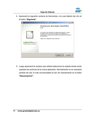 Hoja de Cálculo
4. Aparecerá la siguiente ventana de bienvenida, a la cual deberá dar clic en
el botón “Siguiente”.
5. Luego aparecerá la ventana que solicita seleccionar la carpeta donde serán
copiados los archivos de la nueva aplicación. Normalmente no es necesario
cambiar tal ruta, lo más recomendable es dar clic directamente en el botón
“Descomprimir”.
11 www.gradodigital.edu.sv
 