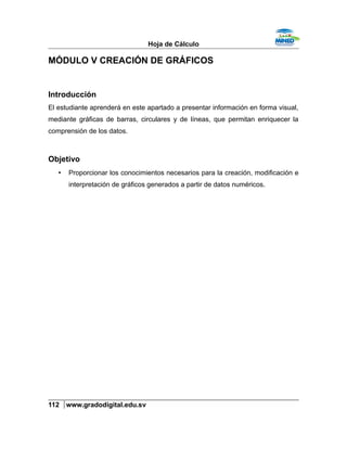 Hoja de Cálculo
MÓDULO V CREACIÓN DE GRÁFICOS
Introducción
El estudiante aprenderá en este apartado a presentar información en forma visual,
mediante gráficas de barras, circulares y de líneas, que permitan enriquecer la
comprensión de los datos.
Objetivo
• Proporcionar los conocimientos necesarios para la creación, modificación e
interpretación de gráficos generados a partir de datos numéricos.
112 www.gradodigital.edu.sv
 