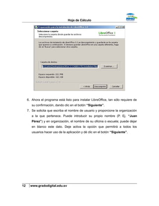 Hoja de Cálculo
6. Ahora el programa está listo para instalar LibreOffice, tan sólo requiere de
su confirmación, dando clic en el botón “Siguiente”.
7. Se solicita que escriba el nombre de usuario y proporcione la organización
a la que pertenece. Puede introducir su propio nombre (P. Ej. “Juan
Pérez”) y en organización, el nombre de su oficina o escuela; puede dejar
en blanco este dato. Deje activa la opción que permitirá a todos los
usuarios hacer uso de la aplicación y dé clic en el botón “Siguiente”.
12 www.gradodigital.edu.sv
 