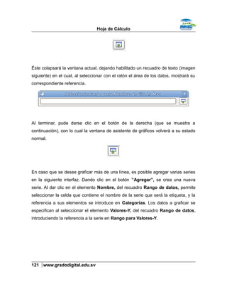 Hoja de Cálculo
Éste colapsará la ventana actual, dejando habilitado un recuadro de texto (imagen
siguiente) en el cual, al seleccionar con el ratón el área de los datos, mostrará su
correspondiente referencia.
Al terminar, pude darse clic en el botón de la derecha (que se muestra a
continuación), con lo cual la ventana de asistente de gráficos volverá a su estado
normal.
En caso que se desee graficar más de una línea, es posible agregar varias series
en la siguiente interfaz. Dando clic en el botón ”Agregar”, se crea una nueva
serie. Al dar clic en el elemento Nombre, del recuadro Rango de datos, permite
seleccionar la celda que contiene el nombre de la serie que será la etiqueta, y la
referencia a sus elementos se introduce en Categorías. Los datos a graficar se
especifican al seleccionar el elemento Valores-Y, del recuadro Rango de datos,
introduciendo la referencia a la serie en Rango para Valores-Y.
121 www.gradodigital.edu.sv
 