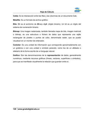 Hoja de Cálculo
Celda: Es la intersección entre las filas y las columnas de un documento Calc.
Metafile: Es un formato de archivo gráfico.
Bits: Bit es el acrónimo de Binary digit. (dígito binario). Un bit es un dígito del
sistema de numeración binario.
Bitmap: Una imagen rasterizada, también llamada mapa de bits, imagen matricial
o bitmap, es una estructura o fichero de datos que representa una rejilla
rectangular de píxeles o puntos de color, denominada raster, que se puede
visualizar en un monitor de ordenador.
Carácter: Es una unidad de información que corresponde aproximadamente con
un grafema o con una unidad o símbolo parecido, como los de un alfabeto o
silabario de la forma escrita de un lenguaje natural.
Gráfico: Son las denominaciones de la representación de datos, generalmente
numéricos, mediante recursos gráficos (líneas, vectores, superficies o símbolos),
para que se manifieste visualmente la relación que guardan entre sí.
129 www.gradodigital.edu.sv
 