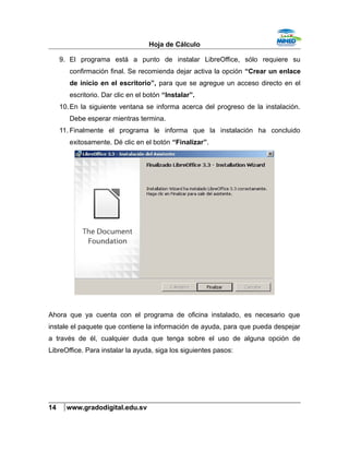 Hoja de Cálculo
9. El programa está a punto de instalar LibreOffice, sólo requiere su
confirmación final. Se recomienda dejar activa la opción “Crear un enlace
de inicio en el escritorio”, para que se agregue un acceso directo en el
escritorio. Dar clic en el botón “Instalar”.
10.En la siguiente ventana se informa acerca del progreso de la instalación.
Debe esperar mientras termina.
11. Finalmente el programa le informa que la instalación ha concluido
exitosamente. Dé clic en el botón “Finalizar”.
Ahora que ya cuenta con el programa de oficina instalado, es necesario que
instale el paquete que contiene la información de ayuda, para que pueda despejar
a través de él, cualquier duda que tenga sobre el uso de alguna opción de
LibreOffice. Para instalar la ayuda, siga los siguientes pasos:
14 www.gradodigital.edu.sv
 