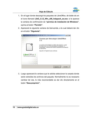 Hoja de Cálculo
1. En el lugar donde descargó los paquetes de LibreOffice, dé doble clic en
el ícono llamado LibO_3.3.2_Win_x86_helppack_es.exe; si le aparece
la ventana de confirmación de “permiso de instalación de Windows”,
oprima el botón “Permitir”.
2. Aparecerá la siguiente ventana de bienvenida, a la cual deberá dar clic
en el botón “Siguiente”.
3. Luego aparecerá la ventana que le solicita seleccionar la carpeta donde
serán extraídos los archivos del paquete. Normalmente no es necesario
cambiar tal ruta, lo más recomendable es dar clic directamente en el
botón “Descomprimir”.
15 www.gradodigital.edu.sv
 