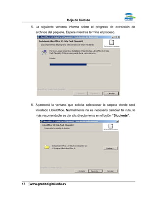 Hoja de Cálculo
5. La siguiente ventana informa sobre el progreso de extracción de
archivos del paquete. Espere mientras termina el proceso.
6. Aparecerá la ventana que solicita seleccionar la carpeta donde será
instalado LibreOffice. Normalmente no es necesario cambiar tal ruta, lo
más recomendable es dar clic directamente en el botón “Siguiente”.
17 www.gradodigital.edu.sv
 