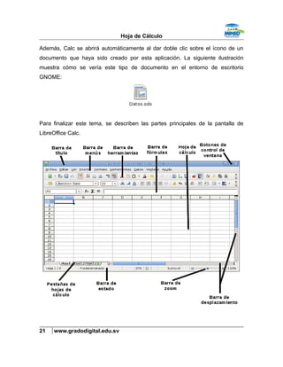 Hoja de Cálculo
Además, Calc se abrirá automáticamente al dar doble clic sobre el ícono de un
documento que haya sido creado por esta aplicación. La siguiente ilustración
muestra cómo se vería este tipo de documento en el entorno de escritorio
GNOME:
Para finalizar este tema, se describen las partes principales de la pantalla de
LibreOffice Calc.
21 www.gradodigital.edu.sv
 