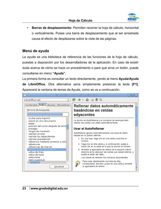Hoja de Cálculo
• Barras de desplazamiento: Permiten recorrer la hoja de cálculo, horizontal
o verticalmente. Posee una barra de desplazamiento que al ser arrastrada
causa el efecto de desplazarse sobre la vista de las páginas.
Menú de ayuda
La ayuda es una biblioteca de referencia de las funciones de la hoja de cálculo,
puestas a disposición por los desarrolladores de la aplicación. En caso de existir
duda acerca de cómo se hace un procedimiento o para qué sirve un botón, puede
consultarse en menú “Ayuda”.
La primera forma es consultar un texto directamente, yendo al menú Ayuda/Ayuda
de LibreOffice. Otra alternativa sería simplemente presionar la tecla [F1].
Aparecerá la ventana de temas de Ayuda, como se ve a continuación.
23 www.gradodigital.edu.sv
 