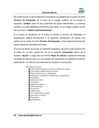 Hoja de Cálculo
Se puede buscar un tema específico escribiendo una palabra en el cuadro de texto
Término de búsqueda. En el caso de la imagen anterior, se ha escrito la
expresión “celdas” para ver los contenidos de ayuda relacionados. La ventana
contiene una lista alfabética de términos del índice. En la imagen anterior se dio
clic en el tema “rellenar automáticamente”.
Si el cursor se encuentra en el índice al escribir el término de búsqueda, la
visualización saltará directamente a la siguiente coincidencia. Al escribir una
palabra en el cuadro de texto Término de búsqueda, el foco pasará al término de
mayor relevancia del listado del índice.
Si lo que se desea es buscar un contenido específico, tal como suele hacerse con
el índice de un libro, puede dar clic en la pestaña Contenidos dentro de la
ventana “Ayuda” y luego clic en el tema Hojas de cálculo. Aparecerá entonces
un listado de tópicos que a su vez pueden ser expandidos en subtemas conforme
se les dé clic. La vista de los contenidos se muestra a continuación.
24 www.gradodigital.edu.sv
 