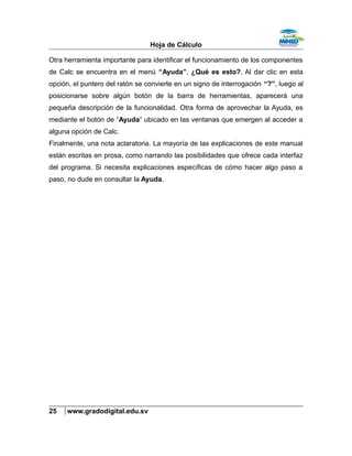 Hoja de Cálculo
Otra herramienta importante para identificar el funcionamiento de los componentes
de Calc se encuentra en el menú “Ayuda”, ¿Qué es esto?. Al dar clic en esta
opción, el puntero del ratón se convierte en un signo de interrogación “?”, luego al
posicionarse sobre algún botón de la barra de herramientas, aparecerá una
pequeña descripción de la funcionalidad. Otra forma de aprovechar la Ayuda, es
mediante el botón de “Ayuda” ubicado en las ventanas que emergen al acceder a
alguna opción de Calc.
Finalmente, una nota aclaratoria. La mayoría de las explicaciones de este manual
están escritas en prosa, como narrando las posibilidades que ofrece cada interfaz
del programa. Si necesita explicaciones específicas de cómo hacer algo paso a
paso, no dude en consultar la Ayuda.
25 www.gradodigital.edu.sv
 