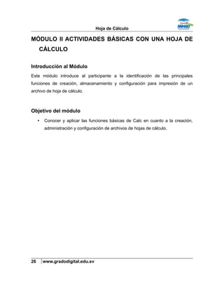 Hoja de Cálculo
MÓDULO II ACTIVIDADES BÁSICAS CON UNA HOJA DE
CÁLCULO
Introducción al Módulo
Este módulo introduce al participante a la identificación de las principales
funciones de creación, almacenamiento y configuración para impresión de un
archivo de hoja de cálculo.
Objetivo del módulo
• Conocer y aplicar las funciones básicas de Calc en cuanto a la creación,
administración y configuración de archivos de hojas de cálculo.
26 www.gradodigital.edu.sv
 