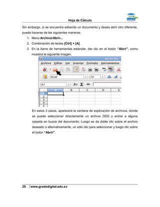 Hoja de Cálculo
Sin embargo, si se encuentra editando un documento y desea abrir otro diferente,
puede hacerse de las siguientes maneras:
1. Menú Archivo/Abrir...
2. Combinación de teclas [Ctrl] + [A].
3. En la barra de herramientas estándar, dar clic en el botón “Abrir”, como
muestra la siguiente imagen.
En estos 3 casos, aparecerá la ventana de exploración de archivos, donde
se puede seleccionar directamente un archivo ODS o entrar a alguna
carpeta en busca del documento. Luego se da doble clic sobre el archivo
deseado o alternativamente, un sólo clic para seleccionar y luego clic sobre
el botón “Abrir”.
29 www.gradodigital.edu.sv
 