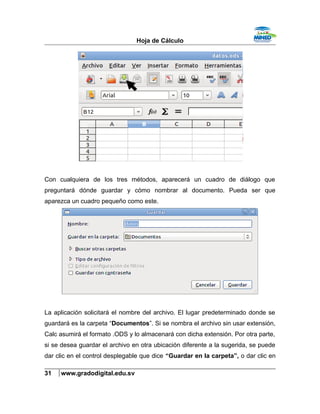 Hoja de Cálculo
Con cualquiera de los tres métodos, aparecerá un cuadro de diálogo que
preguntará dónde guardar y cómo nombrar al documento. Pueda ser que
aparezca un cuadro pequeño como este.
La aplicación solicitará el nombre del archivo. El lugar predeterminado donde se
guardará es la carpeta “Documentos”. Si se nombra el archivo sin usar extensión,
Calc asumirá el formato .ODS y lo almacenará con dicha extensión. Por otra parte,
si se desea guardar el archivo en otra ubicación diferente a la sugerida, se puede
dar clic en el control desplegable que dice “Guardar en la carpeta”, o dar clic en
31 www.gradodigital.edu.sv
 