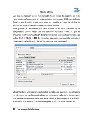 Hoja de Cálculo
Vale la pena recalcar que es recomendable hacer copias de respaldo, es decir,
hacer copias del documento en otras carpetas, en memorias USB o enviarlo por
Email a una dirección propia para tener un respaldo en caso de pérdida de
información, daño en la computadora o el mismo archivo.
Para guardar el documento con otro nombre o en otra ubicación de la
computadora, puede hacer uso del comando “Guardar como...”, que se
encuentra en el menú “Archivo”. Será lo mismo si se presiona la combinación de
teclas [Ctrl] + [Shift] + [S]. De inmediato aparecerá una pantalla pidiendo el
nuevo nombre y la ubicación del archivo, como se ve a continuación.
LibreOffice tiene un mecanismo automático llamado Auto guardado, que almacena
por sí mismo los cambios realizados a un documento cada cierto tiempo, como
una medida de seguridad para que no se pierda la información si la aplicación
sufre fallos, si el Sistema Operativo se congela, si se corta la electricidad, etc.
34 www.gradodigital.edu.sv
 