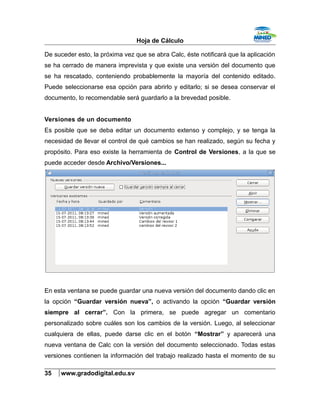 Hoja de Cálculo
De suceder esto, la próxima vez que se abra Calc, éste notificará que la aplicación
se ha cerrado de manera imprevista y que existe una versión del documento que
se ha rescatado, conteniendo probablemente la mayoría del contenido editado.
Puede seleccionarse esa opción para abrirlo y editarlo; si se desea conservar el
documento, lo recomendable será guardarlo a la brevedad posible.
Versiones de un documento
Es posible que se deba editar un documento extenso y complejo, y se tenga la
necesidad de llevar el control de qué cambios se han realizado, según su fecha y
propósito. Para eso existe la herramienta de Control de Versiones, a la que se
puede acceder desde Archivo/Versiones...
En esta ventana se puede guardar una nueva versión del documento dando clic en
la opción “Guardar versión nueva”, o activando la opción “Guardar versión
siempre al cerrar”. Con la primera, se puede agregar un comentario
personalizado sobre cuáles son los cambios de la versión. Luego, al seleccionar
cualquiera de ellas, puede darse clic en el botón “Mostrar” y aparecerá una
nueva ventana de Calc con la versión del documento seleccionado. Todas estas
versiones contienen la información del trabajo realizado hasta el momento de su
35 www.gradodigital.edu.sv
 
