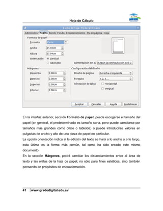 Hoja de Cálculo
En la interfaz anterior, sección Formato de papel, puede escogerse el tamaño del
papel (en general, el predeterminado es tamaño carta, pero puede cambiarse por
tamaños más grandes como oficio o tabloide) o puede introducirse valores en
pulgadas de ancho y alto de una pieza de papel en particular.
La opción orientación indica si la edición del texto se hará a lo ancho o a lo largo,
esta última es la forma más común, tal como ha sido creado este mismo
documento.
En la sección Márgenes, podrá cambiar los distanciamientos entre al área de
texto y las orillas de la hoja de papel, no sólo para fines estéticos, sino también
pensando en propósitos de encuadernación.
41 www.gradodigital.edu.sv
 
