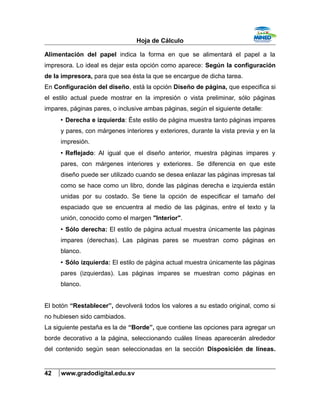 Hoja de Cálculo
Alimentación del papel indica la forma en que se alimentará el papel a la
impresora. Lo ideal es dejar esta opción como aparece: Según la configuración
de la impresora, para que sea ésta la que se encargue de dicha tarea.
En Configuración del diseño, está la opción Diseño de página, que especifica si
el estilo actual puede mostrar en la impresión o vista preliminar, sólo páginas
impares, páginas pares, o inclusive ambas páginas, según el siguiente detalle:
• Derecha e izquierda: Éste estilo de página muestra tanto páginas impares
y pares, con márgenes interiores y exteriores, durante la vista previa y en la
impresión.
• Reflejado: Al igual que el diseño anterior, muestra páginas impares y
pares, con márgenes interiores y exteriores. Se diferencia en que este
diseño puede ser utilizado cuando se desea enlazar las páginas impresas tal
como se hace como un libro, donde las páginas derecha e izquierda están
unidas por su costado. Se tiene la opción de especificar el tamaño del
espaciado que se encuentra al medio de las páginas, entre el texto y la
unión, conocido como el margen "Interior".
• Sólo derecha: El estilo de página actual muestra únicamente las páginas
impares (derechas). Las páginas pares se muestran como páginas en
blanco.
• Sólo izquierda: El estilo de página actual muestra únicamente las páginas
pares (izquierdas). Las páginas impares se muestran como páginas en
blanco.
El botón “Restablecer”, devolverá todos los valores a su estado original, como si
no hubiesen sido cambiados.
La siguiente pestaña es la de “Borde”, que contiene las opciones para agregar un
borde decorativo a la página, seleccionando cuáles líneas aparecerán alrededor
del contenido según sean seleccionadas en la sección Disposición de líneas.
42 www.gradodigital.edu.sv
 