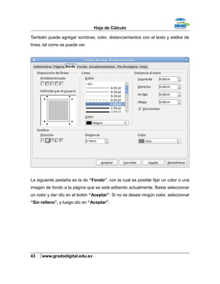 Hoja de Cálculo
También puede agregar sombras, color, distanciamientos con el texto y estilos de
línea, tal como se puede ver.
La siguiente pestaña es la de “Fondo”, con la cual es posible fijar un color o una
imagen de fondo a la página que se está editando actualmente. Basta seleccionar
un color y dar clic en el botón “Aceptar”. Si no se desea ningún color, seleccionar
“Sin relleno”, y luego clic en “Aceptar”.
43 www.gradodigital.edu.sv
 