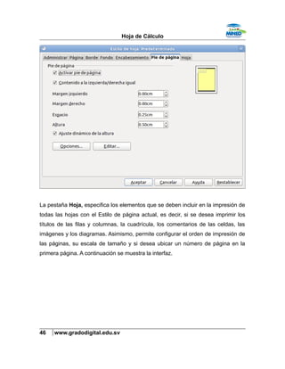 Hoja de Cálculo
La pestaña Hoja, especifica los elementos que se deben incluir en la impresión de
todas las hojas con el Estilo de página actual, es decir, si se desea imprimir los
títulos de las filas y columnas, la cuadrícula, los comentarios de las celdas, las
imágenes y los diagramas. Asimismo, permite configurar el orden de impresión de
las páginas, su escala de tamaño y si desea ubicar un número de página en la
primera página. A continuación se muestra la interfaz.
46 www.gradodigital.edu.sv
 