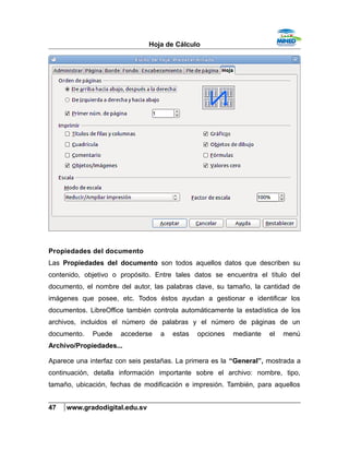 Hoja de Cálculo
Propiedades del documento
Las Propiedades del documento son todos aquellos datos que describen su
contenido, objetivo o propósito. Entre tales datos se encuentra el título del
documento, el nombre del autor, las palabras clave, su tamaño, la cantidad de
imágenes que posee, etc. Todos éstos ayudan a gestionar e identificar los
documentos. LibreOffice también controla automáticamente la estadística de los
archivos, incluidos el número de palabras y el número de páginas de un
documento. Puede accederse a estas opciones mediante el menú
Archivo/Propiedades...
Aparece una interfaz con seis pestañas. La primera es la “General”, mostrada a
continuación, detalla información importante sobre el archivo: nombre, tipo,
tamaño, ubicación, fechas de modificación e impresión. También, para aquellos
47 www.gradodigital.edu.sv
 