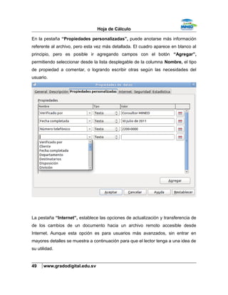 Hoja de Cálculo
En la pestaña “Propiedades personalizadas”, puede anotarse más información
referente al archivo, pero esta vez más detallada. El cuadro aparece en blanco al
principio, pero es posible ir agregando campos con el botón “Agregar”,
permitiendo seleccionar desde la lista desplegable de la columna Nombre, el tipo
de propiedad a comentar, o logrando escribir otras según las necesidades del
usuario.
La pestaña “Internet”, establece las opciones de actualización y transferencia de
de los cambios de un documento hacia un archivo remoto accesible desde
Internet. Aunque esta opción es para usuarios más avanzados, sin entrar en
mayores detalles se muestra a continuación para que el lector tenga a una idea de
su utilidad.
49 www.gradodigital.edu.sv
 