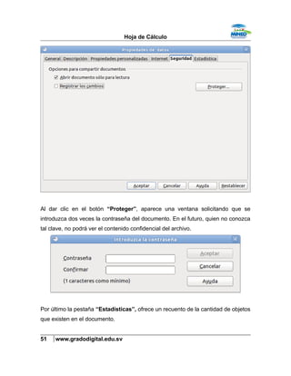 Hoja de Cálculo
Al dar clic en el botón “Proteger”, aparece una ventana solicitando que se
introduzca dos veces la contraseña del documento. En el futuro, quien no conozca
tal clave, no podrá ver el contenido confidencial del archivo.
Por último la pestaña “Estadísticas”, ofrece un recuento de la cantidad de objetos
que existen en el documento.
51 www.gradodigital.edu.sv
 