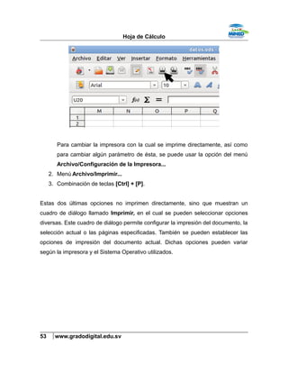 Hoja de Cálculo
Para cambiar la impresora con la cual se imprime directamente, así como
para cambiar algún parámetro de ésta, se puede usar la opción del menú
Archivo/Configuración de la Impresora...
2. Menú Archivo/Imprimir...
3. Combinación de teclas [Ctrl] + [P].
Estas dos últimas opciones no imprimen directamente, sino que muestran un
cuadro de diálogo llamado Imprimir, en el cual se pueden seleccionar opciones
diversas. Este cuadro de diálogo permite configurar la impresión del documento, la
selección actual o las páginas especificadas. También se pueden establecer las
opciones de impresión del documento actual. Dichas opciones pueden variar
según la impresora y el Sistema Operativo utilizados.
53 www.gradodigital.edu.sv
 