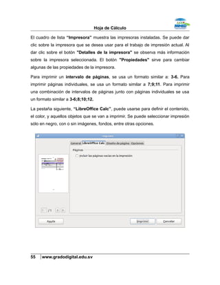 Hoja de Cálculo
El cuadro de lista “Impresora” muestra las impresoras instaladas. Se puede dar
clic sobre la impresora que se desea usar para el trabajo de impresión actual. Al
dar clic sobre el botón "Detalles de la impresora" se observa más información
sobre la impresora seleccionada. El botón "Propiedades" sirve para cambiar
algunas de las propiedades de la impresora.
Para imprimir un intervalo de páginas, se usa un formato similar a: 3-6. Para
imprimir páginas individuales, se usa un formato similar a 7;9;11. Para imprimir
una combinación de intervalos de páginas junto con páginas individuales se usa
un formato similar a 3-6;8;10;12.
La pestaña siguiente, “LibreOffice Calc”, puede usarse para definir el contenido,
el color, y aquellos objetos que se van a imprimir. Se puede seleccionar impresión
sólo en negro, con o sin imágenes, fondos, entre otras opciones.
55 www.gradodigital.edu.sv
 