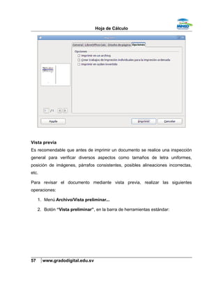 Hoja de Cálculo
Vista previa
Es recomendable que antes de imprimir un documento se realice una inspección
general para verificar diversos aspectos como tamaños de letra uniformes,
posición de imágenes, párrafos consistentes, posibles alineaciones incorrectas,
etc.
Para revisar el documento mediante vista previa, realizar las siguientes
operaciones:
1. Menú Archivo/Vista preliminar...
2. Botón “Vista preliminar”, en la barra de herramientas estándar:
57 www.gradodigital.edu.sv
 