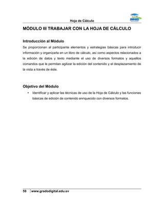 Hoja de Cálculo
MÓDULO III TRABAJAR CON LA HOJA DE CÁLCULO
Introducción al Módulo
Se proporcionan al participante elementos y estrategias básicas para introducir
información y organizarla en un libro de cálculo, así como aspectos relacionados a
la edición de datos y texto mediante el uso de diversos formatos y aquellos
comandos que le permitan agilizar la edición del contenido y el desplazamiento de
la vista a través de éste.
Objetivo del Módulo
• Identificar y aplicar las técnicas de uso de la Hoja de Cálculo y las funciones
básicas de edición de contenido enriquecido con diversos formatos.
59 www.gradodigital.edu.sv
 