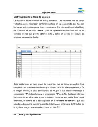 Hoja de Cálculo
Distribución de la Hoja de Cálculo
La Hoja de Cálculo se divide en filas y columnas. Las columnas son las barras
verticales que se reconocen por tener una letra en su encabezado. Las filas son
las barras horizontales que se listan con números. A la intersección entre las filas y
las columnas se le llama “celda”, y es la representación de cada uno de los
espacios en los que puede editarse texto y datos en la hoja de cálculo. La
siguiente es una vista de ella.
Cada celda tiene un valor propio de referencia, que es como su nombre. Está
compuesto por la letra de la columna y el número de la fila a la que pertenece. En
la imagen anterior, la celda seleccionada es A1, por lo que están sombreados el
encabezado “A” de la columna y el encabezado “1” de la fila. Cualquier valor que
se introduzca en el teclado, aparecerá escrito dentro de esa celda. Para mayor
referencia, el nombre de la celda aparece en el “Cuadro de nombre”, que está
situado en la esquina superior izquierda de la imagen, en la barra de fórmulas. En
la siguiente imagen aparece seleccionada la celda B5.
60 www.gradodigital.edu.sv
 