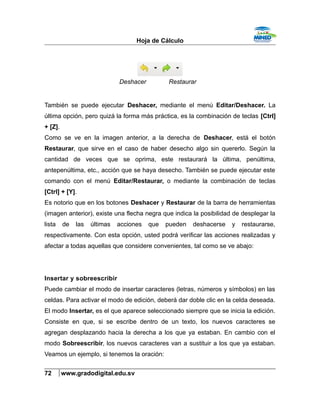 Hoja de Cálculo
También se puede ejecutar Deshacer, mediante el menú Editar/Deshacer. La
última opción, pero quizá la forma más práctica, es la combinación de teclas [Ctrl]
+ [Z].
Como se ve en la imagen anterior, a la derecha de Deshacer, está el botón
Restaurar, que sirve en el caso de haber desecho algo sin quererlo. Según la
cantidad de veces que se oprima, este restaurará la última, penúltima,
antepenúltima, etc., acción que se haya desecho. También se puede ejecutar este
comando con el menú Editar/Restaurar, o mediante la combinación de teclas
[Ctrl] + [Y].
Es notorio que en los botones Deshacer y Restaurar de la barra de herramientas
(imagen anterior), existe una flecha negra que indica la posibilidad de desplegar la
lista de las últimas acciones que pueden deshacerse y restaurarse,
respectivamente. Con esta opción, usted podrá verificar las acciones realizadas y
afectar a todas aquellas que considere convenientes, tal como se ve abajo:
Insertar y sobreescribir
Puede cambiar el modo de insertar caracteres (letras, números y símbolos) en las
celdas. Para activar el modo de edición, deberá dar doble clic en la celda deseada.
El modo Insertar, es el que aparece seleccionado siempre que se inicia la edición.
Consiste en que, si se escribe dentro de un texto, los nuevos caracteres se
agregan desplazando hacia la derecha a los que ya estaban. En cambio con el
modo Sobreescribir, los nuevos caracteres van a sustituir a los que ya estaban.
Veamos un ejemplo, si tenemos la oración:
72 www.gradodigital.edu.sv
Deshacer Restaurar
 