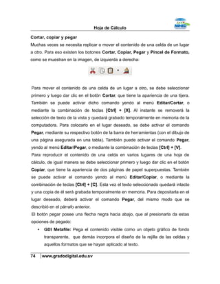 Hoja de Cálculo
Cortar, copiar y pegar
Muchas veces se necesita replicar o mover el contenido de una celda de un lugar
a otro. Para eso existen los botones Cortar, Copiar, Pegar y Pincel de Formato,
como se muestran en la imagen, de izquierda a derecha:
Para mover el contenido de una celda de un lugar a otro, se debe seleccionar
primero y luego dar clic en el botón Cortar, que tiene la apariencia de una tijera.
También se puede activar dicho comando yendo al menú Editar/Cortar, o
mediante la combinación de teclas [Ctrl] + [X]. Al instante se removerá la
selección de texto de la vista y quedará grabado temporalmente en memoria de la
computadora. Para colocarlo en el lugar deseado, se debe activar el comando
Pegar, mediante su respectivo botón de la barra de herramientas (con el dibujo de
una página asegurada en una tabla). También puede activar el comando Pegar,
yendo al menú Editar/Pegar, o mediante la combinación de teclas [Ctrl] + [V].
Para reproducir el contenido de una celda en varios lugares de una hoja de
cálculo, de igual manera se debe seleccionar primero y luego dar clic en el botón
Copiar, que tiene la apariencia de dos páginas de papel superpuestas. También
se puede activar el comando yendo al menú Editar/Copiar, o mediante la
combinación de teclas [Ctrl] + [C]. Esta vez el texto seleccionado quedará intacto
y una copia de él será grabada temporalmente en memoria. Para depositarla en el
lugar deseado, deberá activar el comando Pegar, del mismo modo que se
describió en el párrafo anterior.
El botón pegar posee una flecha negra hacia abajo, que al presionarla da estas
opciones de pegado:
• GDI Metafile: Pega el contenido visible como un objeto gráfico de fondo
transparente, que demás incorpora el diseño de la rejilla de las celdas y
aquellos formatos que se hayan aplicado al texto.
74 www.gradodigital.edu.sv
 