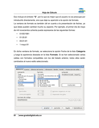 Hoja de Cálculo
Eso incluye el símbolo “$”, por lo que es mejor que el usuario no se preocupe por
introducirlo directamente, sino que deje su aparición a la opción de formato.
La ventana de formato es también útil en cuanto a la presentación de fechas, ya
que éstas pueden cambiar mucho su aspecto. Por ejemplo, el primer día de mayo
de mil novecientos ochenta puede expresarse de las siguientes formas:
• 01/05/1981
• 01.05.81
• 05-01-81
• 1 mayo 81
En dicha ventana de formato, se selecciona la opción Fecha de la lista Categoría
y luego la apariencia deseada en la lista Formato. Si se han seleccionado varias
celdas con formatos compatibles con los del listado anterior, todos ellos serán
cambiados al nuevo estilo seleccionado.
81 www.gradodigital.edu.sv
 