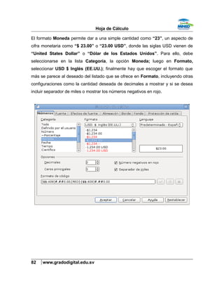 Hoja de Cálculo
El formato Moneda permite dar a una simple cantidad como “23”, un aspecto de
cifra monetaria como “$ 23.00” o “23.00 USD”, donde las siglas USD vienen de
“United States Dollar” o “Dólar de los Estados Unidos”. Para ello, debe
seleccionarse en la lista Categoría, la opción Moneda; luego en Formato,
seleccionar USD $ Inglés (EE.UU.); finalmente hay que escoger el formato que
más se parece al deseado del listado que se ofrece en Formato, incluyendo otras
configuraciones como la cantidad deseada de decimales a mostrar y si se desea
incluir separador de miles o mostrar los números negativos en rojo.
82 www.gradodigital.edu.sv
 