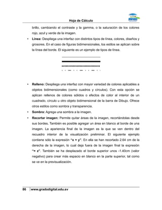 Hoja de Cálculo
brillo, cambiando el contraste y la gamma, o la saturación de los colores
rojo, azul y verde de la imagen.
• Línea: Despliega una interfaz con distintos tipos de línea, colores, diseños y
grosores. En el caso de figuras bidimensionales, los estilos se aplican sobre
la línea del borde. El siguiente es un ejemplo de tipos de línea.
• Relleno: Despliega una interfaz con mayor variedad de colores aplicables a
objetos bidimensionales (como cuadros y círculos). Con esta opción se
aplican rellenos de colores sólidos o efectos de color al interior de un
cuadrado, círculo u otro objeto bidimensional de la barra de Dibujo. Ofrece
otros estilos como sombra y transparencia.
• Sombra: Agrega una sombra a la imagen.
• Recortar imagen: Permite quitar áreas de la imagen, recortándolas desde
sus bordes. También es posible agregar un área en blanco al borde de una
imagen. La apariencia final de la imagen es la que se ven dentro del
recuadro interior de la visualización preliminar. El siguiente ejemplo
contiene sólo la expresión “x + y”. En ella se han recortado 2.64 cm de la
derecha de la imagen, lo cual deja fuera de la imagen final la expresión
“= z”. También se ha desplazado el borde superior unos -1.40cm (valor
negativo) para crear más espacio en blanco en la parte superior, tal como
se ve en la previsualización.
86 www.gradodigital.edu.sv
 