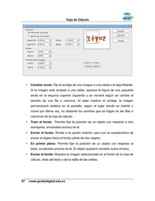 Hoja de Cálculo
• Cambiar ancla: Fija el anclaje de una imagen a una celda o la deja flotante.
Si la imagen está anclada a una celda, aparece la figura de una pequeña
ancla en la esquina superior izquierda y se moverá según se cambie el
tamaño de una fila o columna. Al estar inactivo el anclaje, la imagen
permanecerá estática en la pantalla, según el lugar donde se insertó o
movió por última vez, no obstante los cambios que se hagan en las filas o
columnas de la hoja de cálculo.
• Traer al frente: Permite fijar la posición de un objeto con respecto a otro
semejante, enviándolo encima de él.
• Enviar al fondo: Similar a la opción anterior, pero con la característica de
enviar el objeto hacia el fondo (atrás de otro objeto).
• En primer plano: Permite fijar la posición de un objeto con respecto al
texto, enviándolo encima de él. El objeto quedará montado sobre el texto.
• Enviar al fondo: Muestra la imagen seleccionada en el fondo de la hoja de
cálculo, atrás del texto y de la rejilla de las celdas.
87 www.gradodigital.edu.sv
 