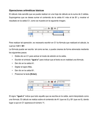 Operaciones aritméticas básicas
El cálculo más sencillo que se puede realizar en una hoja de cálculo es la suma de 2 celdas.
Supongamos que se desea sumar el contenido de la celda A1 más el de B1 y mostrar el
resultado en la celda C1, como se muestra en la siguiente imagen.
Para realizar tal operación, es necesario escribir en C1 la fórmula que realizará el cálculo, la
cual es = A1 + B1
La fórmula puede ser escrita tal como se lee, o puede crearse de forma abreviada mediante
los siguientes pasos:
• Doble clic en C1 para activar el modo de edición en la celda.
• Escribir el símbolo “igual a” para indicar que el texto es en realidad una fórmula.
• Dar clic en la celda A1.
• Digitar el signo Más.
• Dar clic en la celda B1.
• Presionar la tecla [Enter].
El signo “igual a” indica que todo aquello que se escriba en la celda, será interpretado como
una fórmula. El cálculo se realiza sobre el contenido de A1 (que es 5) y B1 (que es 6), dando
lugar a que en C1 aparezca el número 11.
 